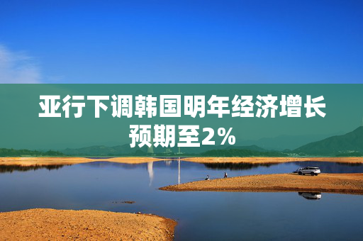 亚行下调韩国明年经济增长预期至2%