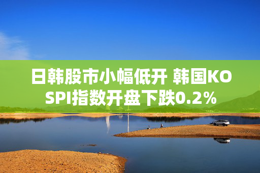 日韩股市小幅低开 韩国KOSPI指数开盘下跌0.2%