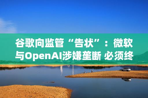 谷歌向监管“告状”：微软与OpenAI涉嫌垄断 必须终止独家云服务