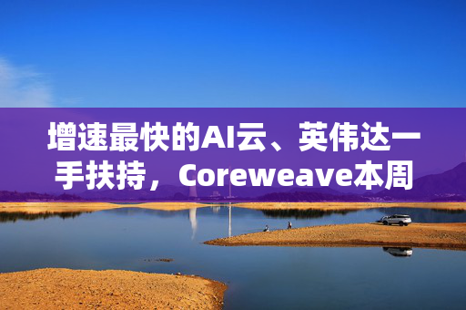 增速最快的AI云、英伟达一手扶持，Coreweave本周秘密交表？