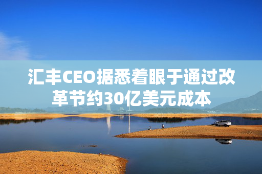 汇丰CEO据悉着眼于通过改革节约30亿美元成本