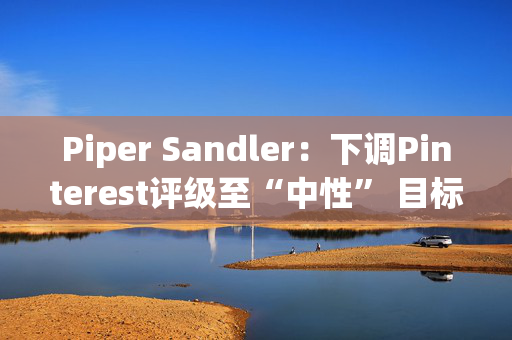 Piper Sandler：下调Pinterest评级至“中性” 目标价降至36美元