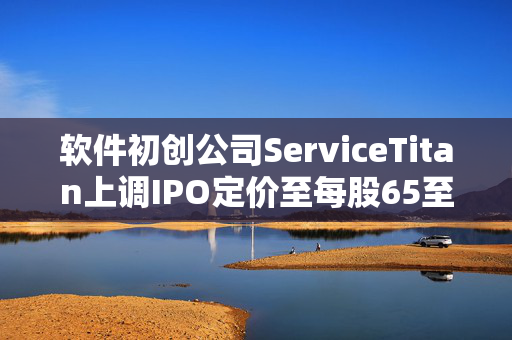 软件初创公司ServiceTitan上调IPO定价至每股65至67美元 筹资增至5.896亿美元