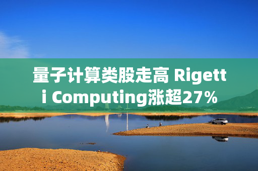 量子计算类股走高 Rigetti Computing涨超27%