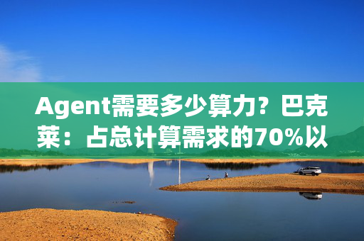 Agent需要多少算力？巴克莱：占总计算需求的70%以上，支出还要3000亿！