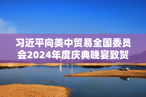 习近平向美中贸易全国委员会2024年度庆典晚宴致贺信