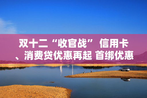 双十二“收官战” 信用卡、消费贷优惠再起 首绑优惠平台进一步拓宽 降息满减只为拉新获客