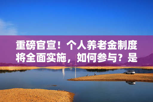 重磅官宣！个人养老金制度将全面实施，如何参与？是否要缴税？能买哪些产品？ 一文读懂