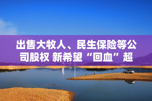 出售大牧人、民生保险等公司股权 新希望“回血”超10亿