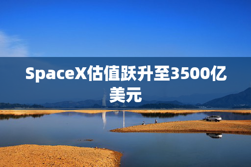 SpaceX估值跃升至3500亿美元