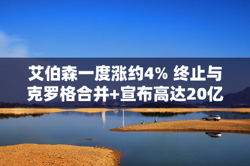 艾伯森一度涨约4% 终止与克罗格合并+宣布高达20亿美元回购计划