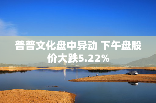 普普文化盘中异动 下午盘股价大跌5.22%