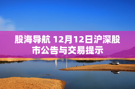 股海导航 12月12日沪深股市公告与交易提示