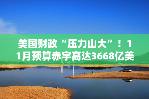 美国财政“压力山大”！11月预算赤字高达3668亿美元，同比激增17%