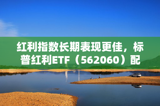 红利指数长期表现更佳，标普红利ETF（562060）配置价值备受关注