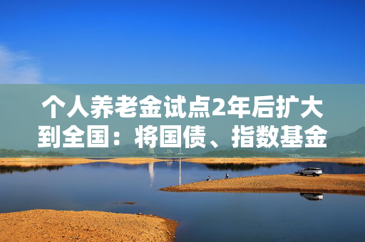 个人养老金试点2年后扩大到全国：将国债、指数基金等纳入产品范围