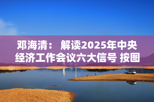 邓海清： 解读2025年中央经济工作会议六大信号 按图索骥做好明年投资！