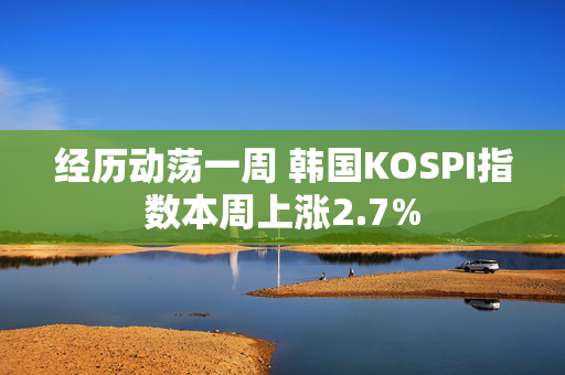 经历动荡一周 韩国KOSPI指数本周上涨2.7%