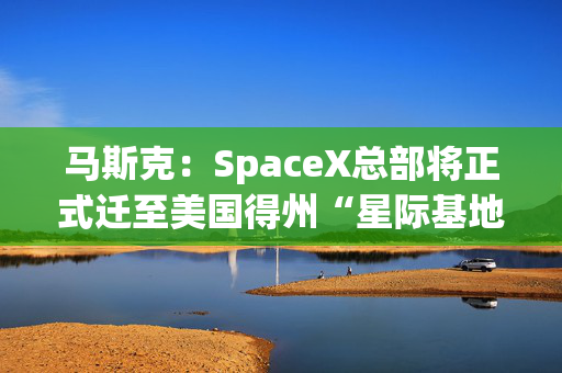 马斯克：SpaceX总部将正式迁至美国得州“星际基地市”