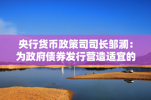 央行货币政策司司长邹澜：为政府债券发行营造适宜的流动性环境，增加国债买卖操作