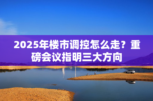 2025年楼市调控怎么走？重磅会议指明三大方向