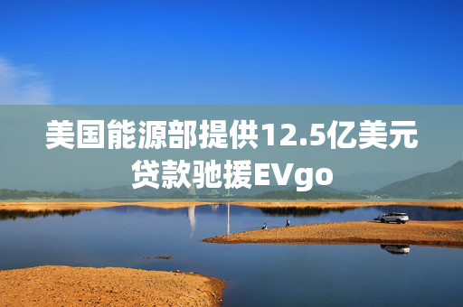 美国能源部提供12.5亿美元贷款驰援EVgo