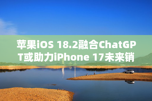 苹果iOS 18.2融合ChatGPT或助力iPhone 17未来销量，花旗维持“买入”评级