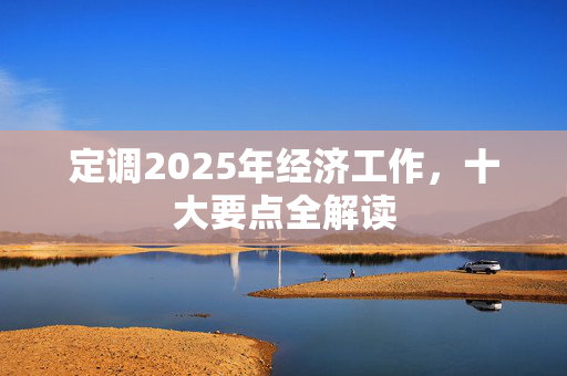 定调2025年经济工作，十大要点全解读