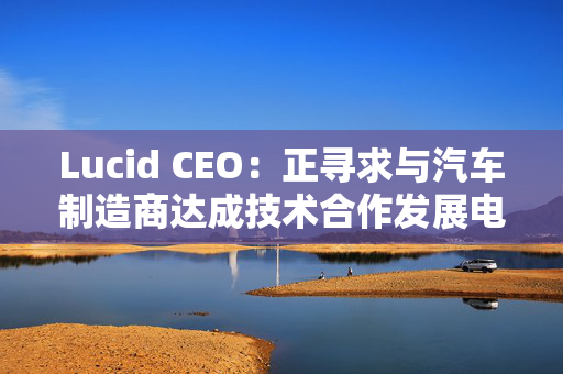 Lucid CEO：正寻求与汽车制造商达成技术合作发展电动汽车