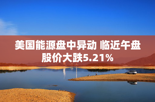 美国能源盘中异动 临近午盘股价大跌5.21%