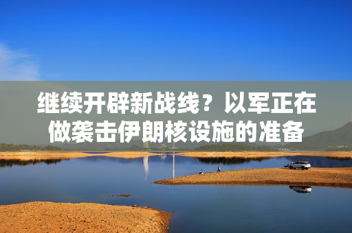 继续开辟新战线？以军正在做袭击伊朗核设施的准备