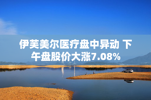 伊芙美尔医疗盘中异动 下午盘股价大涨7.08%