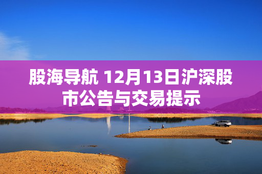 股海导航 12月13日沪深股市公告与交易提示