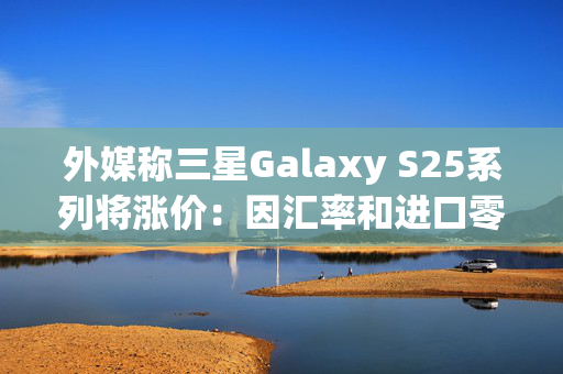 外媒称三星Galaxy S25系列将涨价：因汇率和进口零部件成本增加