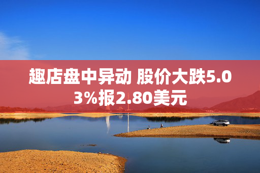 趣店盘中异动 股价大跌5.03%报2.80美元