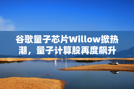 谷歌量子芯片Willow掀热潮，量子计算股再度飙升