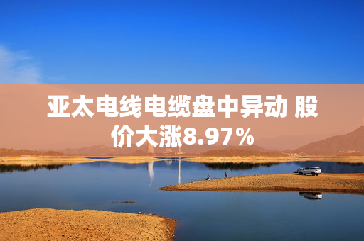 亚太电线电缆盘中异动 股价大涨8.97%