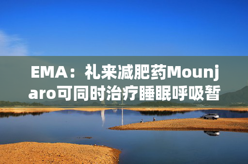 EMA：礼来减肥药Mounjaro可同时治疗睡眠呼吸暂停，无需额外适应证