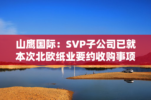 山鹰国际：SVP子公司已就本次北欧纸业要约收购事项获得了所有必要监管批准