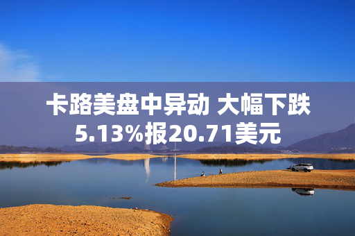 卡路美盘中异动 大幅下跌5.13%报20.71美元