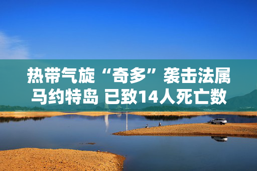 热带气旋“奇多”袭击法属马约特岛 已致14人死亡数百人受伤