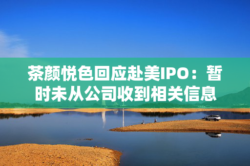 茶颜悦色回应赴美IPO：暂时未从公司收到相关信息