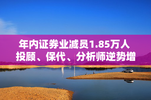 年内证券业减员1.85万人 投顾、保代、分析师逆势增长