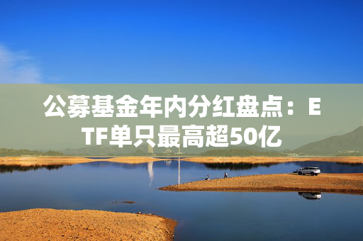 公募基金年内分红盘点：ETF单只最高超50亿