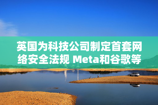 英国为科技公司制定首套网络安全法规 Meta和谷歌等或受影响