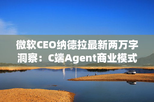 微软CEO纳德拉最新两万字洞察：C端Agent商业模式仍需摸索，广告流量模式或面临转变，B端关键在生态集成