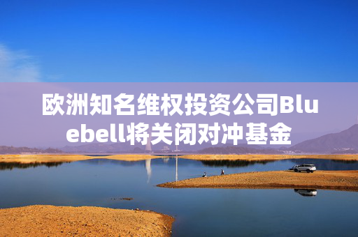 欧洲知名维权投资公司Bluebell将关闭对冲基金