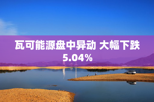 瓦可能源盘中异动 大幅下跌5.04%