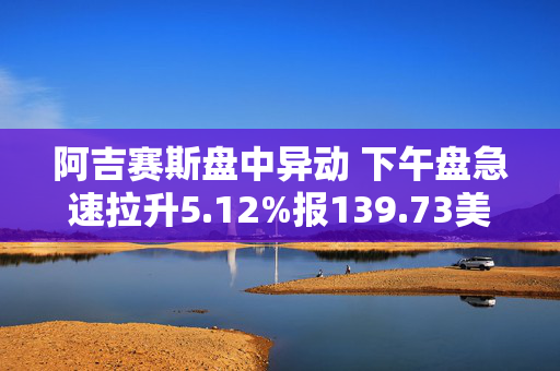 阿吉赛斯盘中异动 下午盘急速拉升5.12%报139.73美元