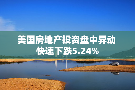 美国房地产投资盘中异动 快速下跌5.24%